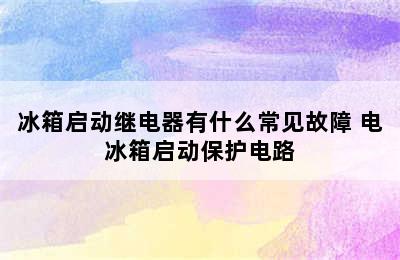 冰箱启动继电器有什么常见故障 电冰箱启动保护电路